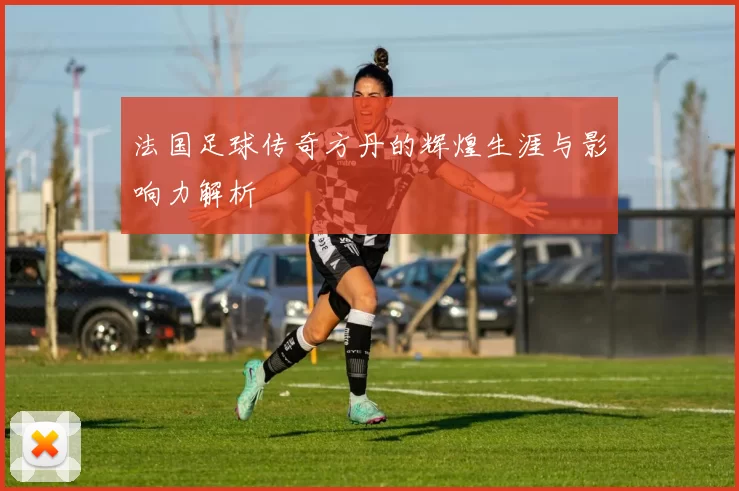 法国足球传奇方丹的辉煌生涯与影响力解析