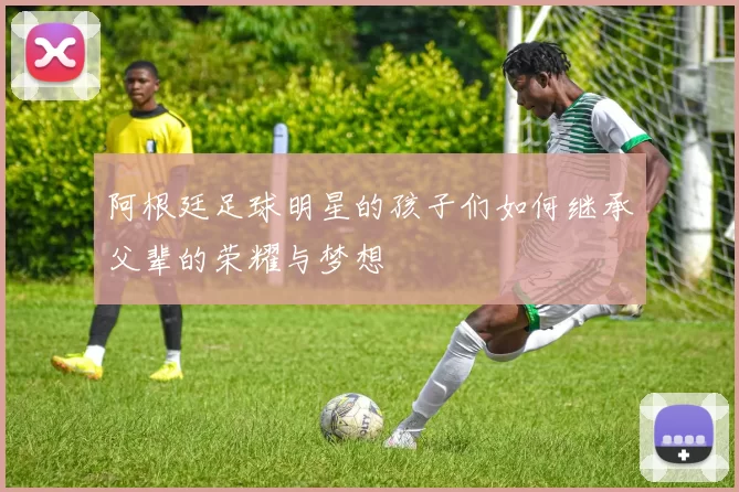 阿根廷足球明星的孩子们如何继承父辈的荣耀与梦想