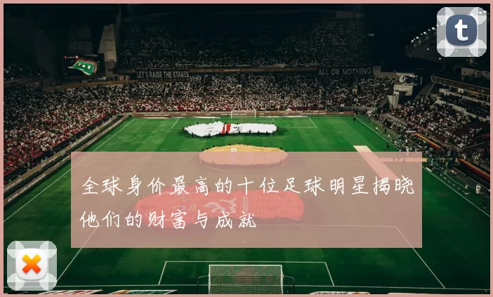 全球身价最高的十位足球明星揭晓他们的财富与成就