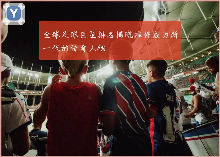全球足球巨星排名揭晓谁将成为新一代的传奇人物