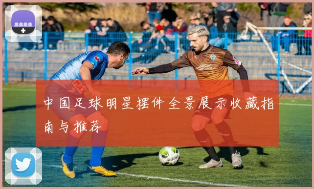 中国足球明星摆件全景展示收藏指南与推荐