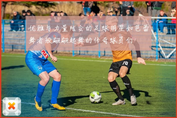 优雅与力量结合的足球明星如芭蕾舞者般翩翩起舞的传奇球员们