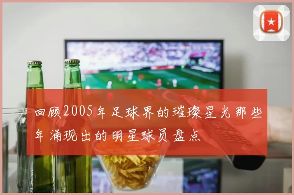 回顾2005年足球界的璀璨星光那些年涌现出的明星球员盘点
