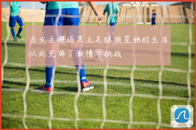 当女主邂逅男主足球明星她的生活从此充满了激情与挑战
