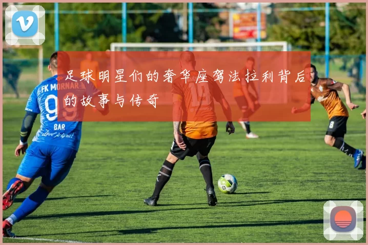 足球明星们的奢华座驾法拉利背后的故事与传奇