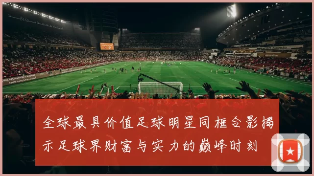 全球最具价值足球明星同框合影揭示足球界财富与实力的巅峰时刻