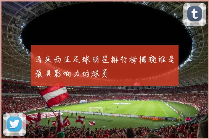 马来西亚足球明星排行榜揭晓谁是最具影响力的球员