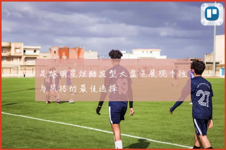 足球明星炫酷发型大盘点展现个性与风格的最佳选择