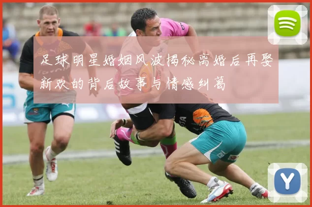 足球明星婚姻风波揭秘离婚后再娶新欢的背后故事与情感纠葛