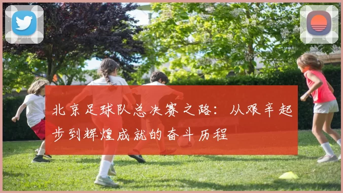 北京足球队总决赛之路：从艰辛起步到辉煌成就的奋斗历程