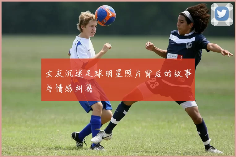 女友沉迷足球明星照片背后的故事与情感纠葛