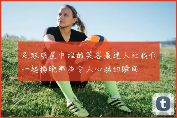 足球明星中谁的笑容最迷人让我们一起揭晓那些令人心动的瞬间