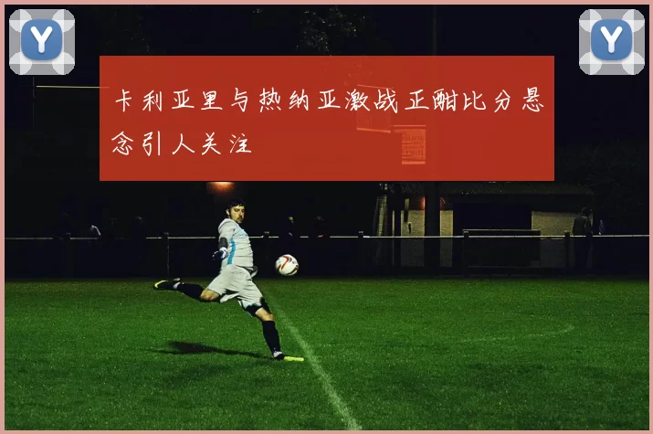 卡利亚里与热纳亚激战正酣比分悬念引人关注