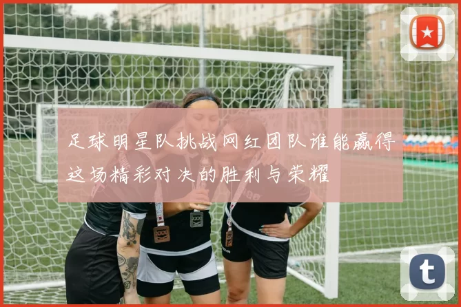 足球明星队挑战网红团队谁能赢得这场精彩对决的胜利与荣耀