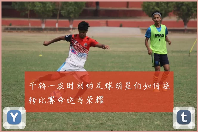 千钧一发时刻的足球明星们如何逆转比赛命运与荣耀