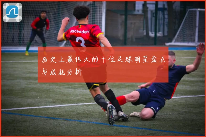 历史上最伟大的十位足球明星盘点与成就分析