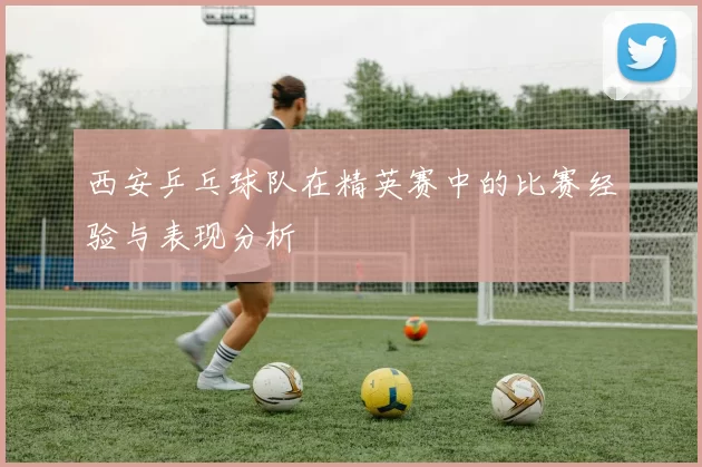西安乒乓球队在精英赛中的比赛经验与表现分析