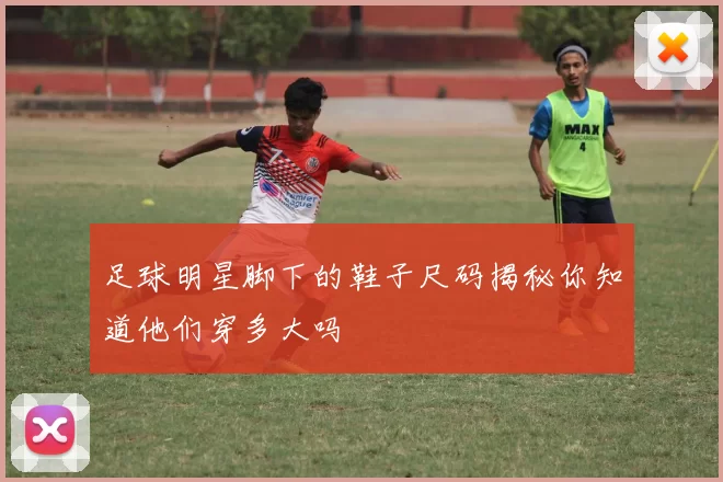 足球明星脚下的鞋子尺码揭秘你知道他们穿多大吗