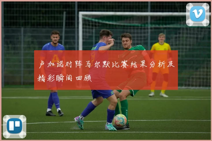 卢加诺对阵马尔默比赛结果分析及精彩瞬间回顾