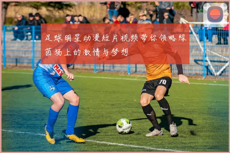 足球明星动漫短片视频带你领略绿茵场上的激情与梦想