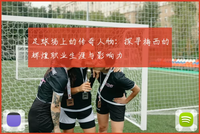 足球场上的传奇人物：探寻梅西的辉煌职业生涯与影响力