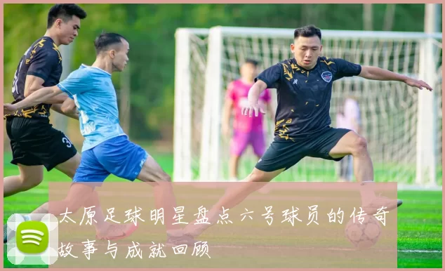 太原足球明星盘点六号球员的传奇故事与成就回顾