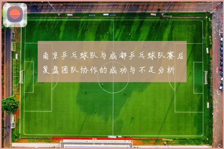 南京乒乓球队与成都乒乓球队赛后复盘团队协作的成功与不足分析