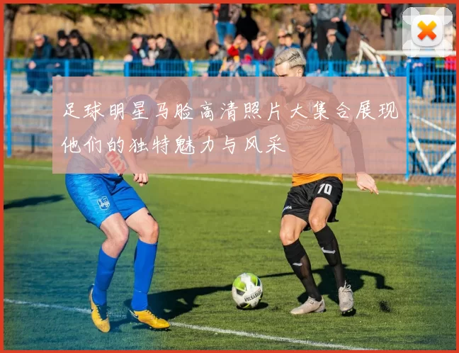 足球明星马脸高清照片大集合展现他们的独特魅力与风采