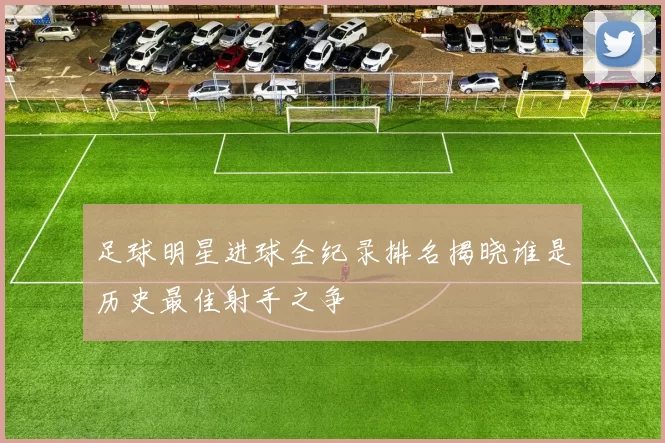 足球明星进球全纪录排名揭晓谁是历史最佳射手之争
