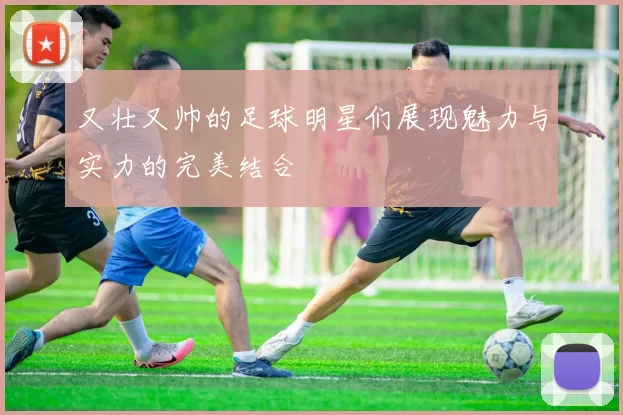 又壮又帅的足球明星们展现魅力与实力的完美结合