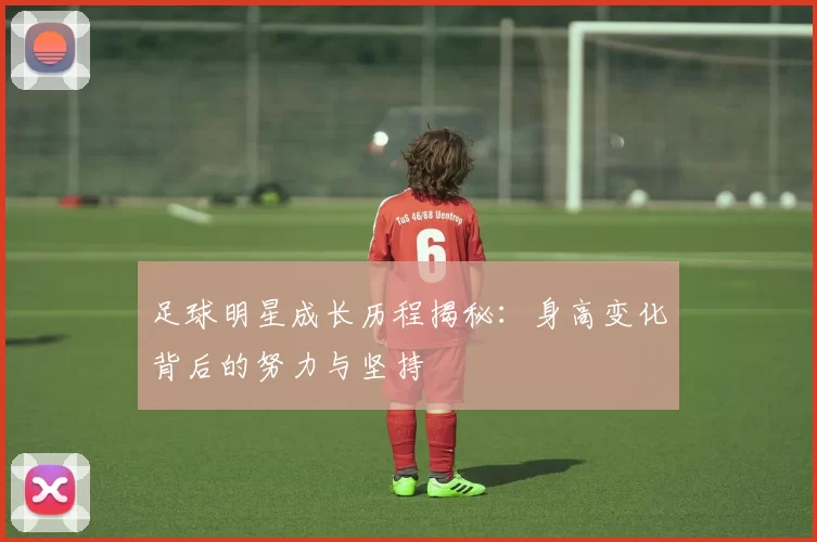 足球明星成长历程揭秘：身高变化背后的努力与坚持