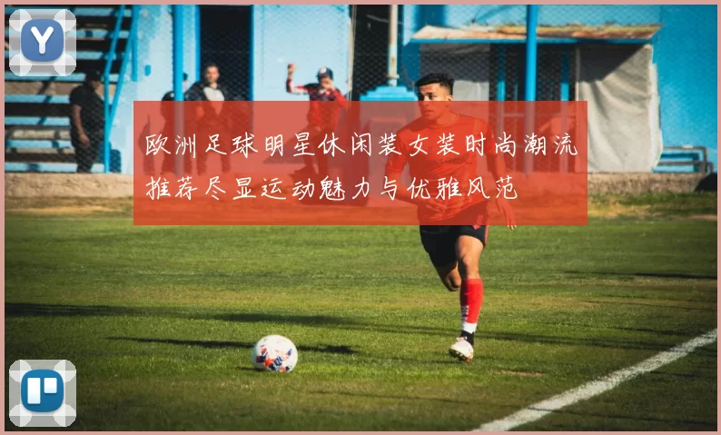 欧洲足球明星休闲装女装时尚潮流推荐尽显运动魅力与优雅风范