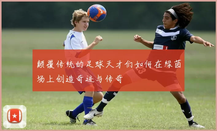 颠覆传统的足球天才们如何在绿茵场上创造奇迹与传奇