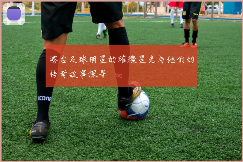 港台足球明星的璀璨星光与他们的传奇故事探寻