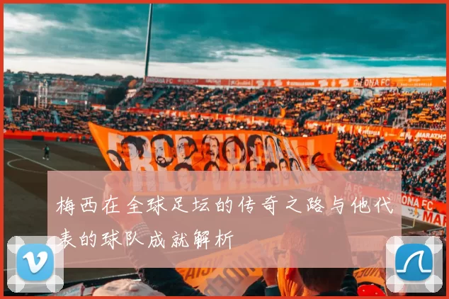 梅西在全球足坛的传奇之路与他代表的球队成就解析