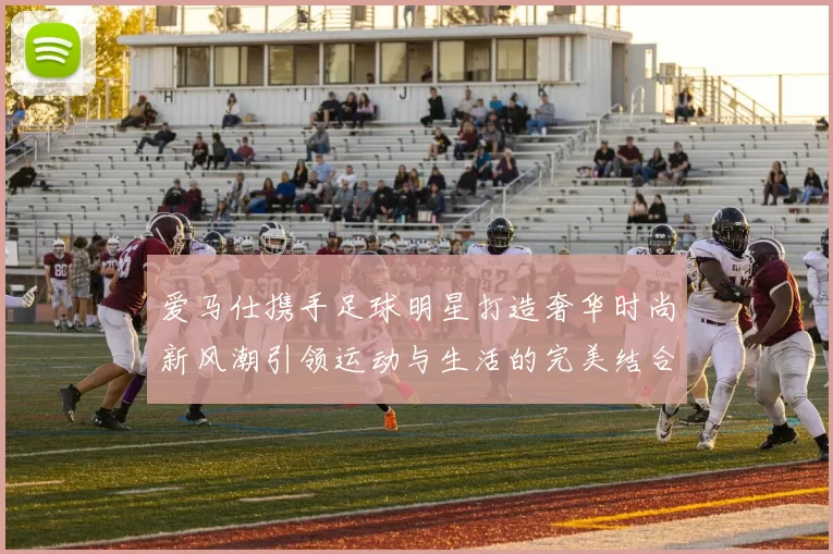 爱马仕携手足球明星打造奢华时尚新风潮引领运动与生活的完美结合