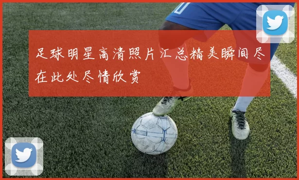 足球明星高清照片汇总精美瞬间尽在此处尽情欣赏