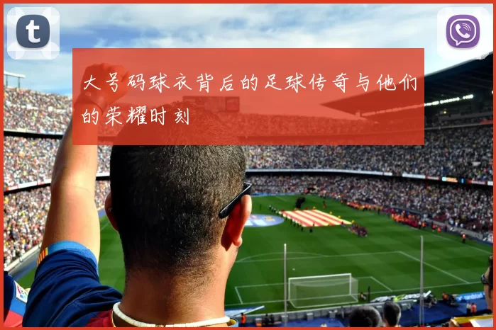 大号码球衣背后的足球传奇与他们的荣耀时刻