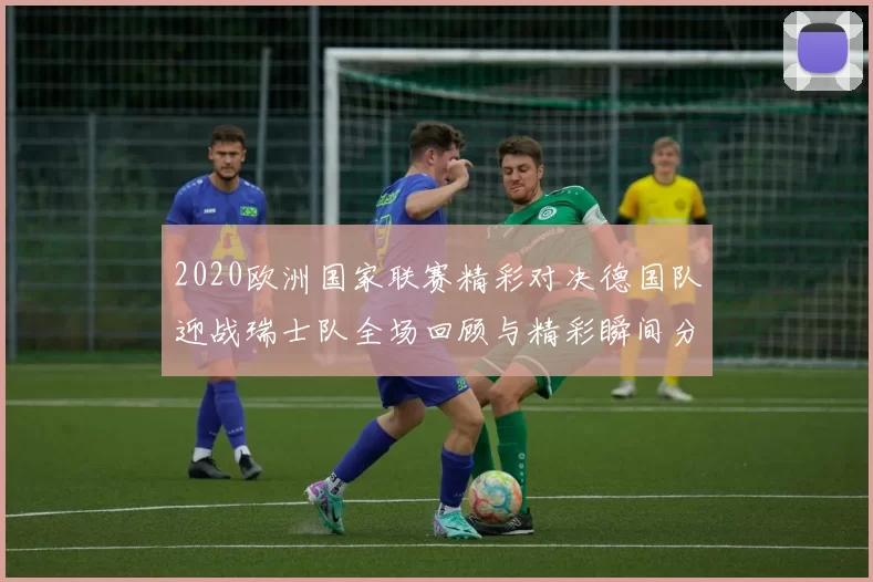2020欧洲国家联赛精彩对决德国队迎战瑞士队全场回顾与精彩瞬间分析