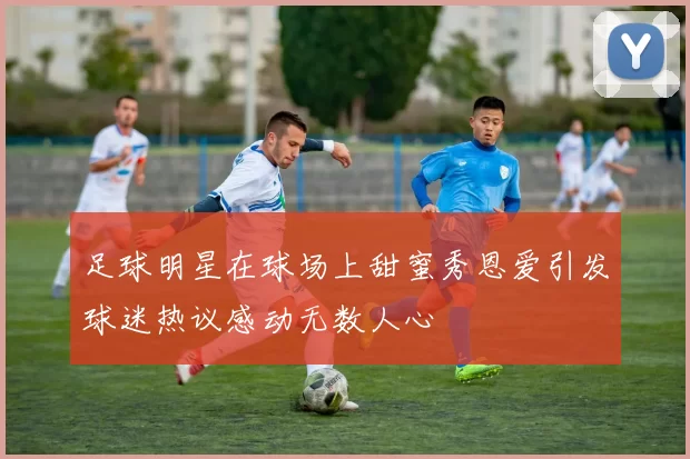 足球明星在球场上甜蜜秀恩爱引发球迷热议感动无数人心