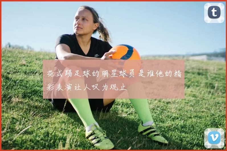 花式踢足球的明星球员是谁他的精彩表演让人叹为观止