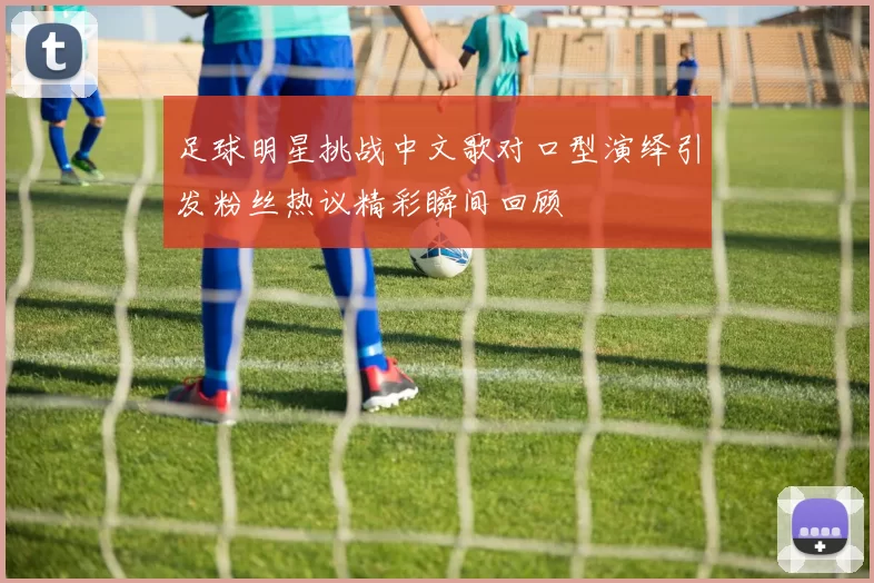 足球明星挑战中文歌对口型演绎引发粉丝热议精彩瞬间回顾
