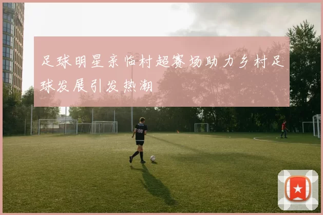 足球明星亲临村超赛场助力乡村足球发展引发热潮