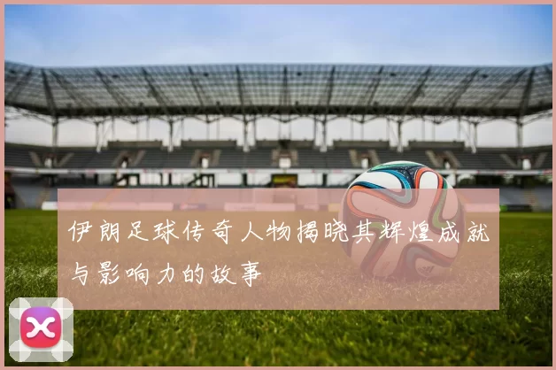 伊朗足球传奇人物揭晓其辉煌成就与影响力的故事