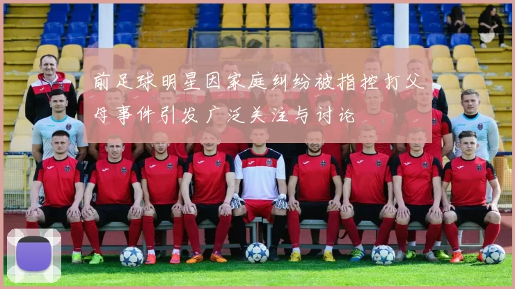 前足球明星因家庭纠纷被指控打父母事件引发广泛关注与讨论