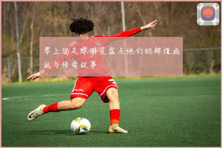 零上场足球明星盘点他们的辉煌成就与传奇故事