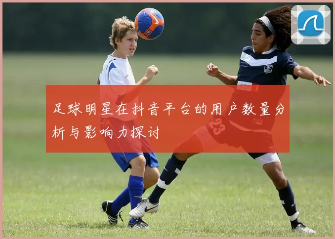 足球明星在抖音平台的用户数量分析与影响力探讨