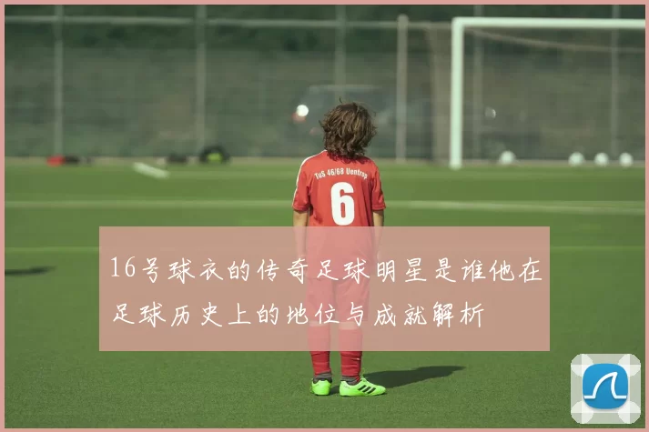 16号球衣的传奇足球明星是谁他在足球历史上的地位与成就解析