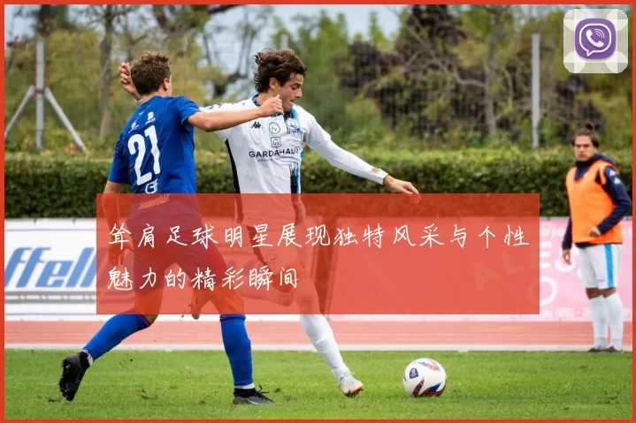 耸肩足球明星展现独特风采与个性魅力的精彩瞬间