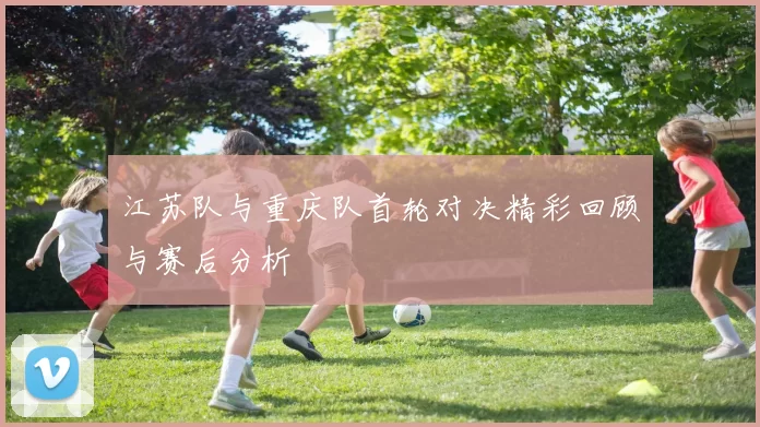 江苏队与重庆队首轮对决精彩回顾与赛后分析